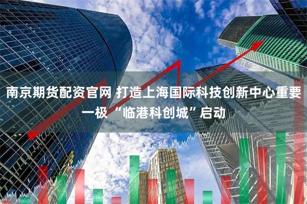 南京期货配资官网 打造上海国际科技创新中心重要一极 “临港科创城”启动