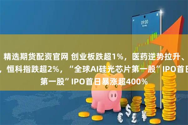 精选期货配资官网 创业板跌超1%，医药逆势拉升、药明康德涨停，恒科指跌超2%，“全球AI硅光芯片第一股”IPO首日暴涨超400%