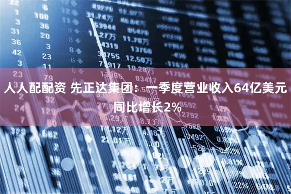 人人配配资 先正达集团：一季度营业收入64亿美元 同比增长2%