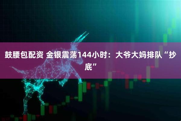 鼓腰包配资 金银震荡144小时：大爷大妈排队“抄底”