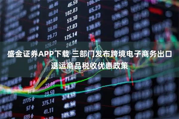 盛金证券APP下载 三部门发布跨境电子商务出口退运商品税收优惠政策