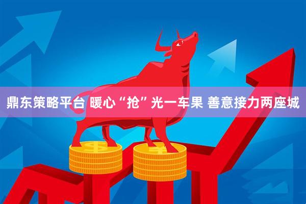 鼎东策略平台 暖心“抢”光一车果 善意接力两座城